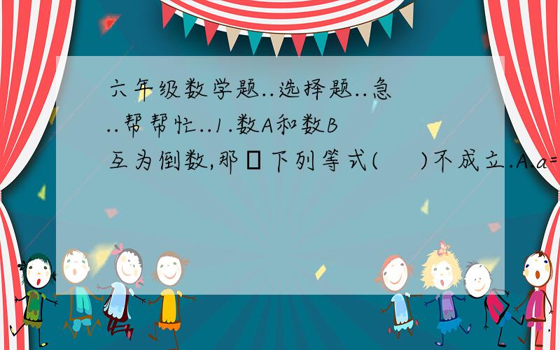 六年级数学题..选择题..急..帮帮忙..1.数A和数B互为倒数,那麼下列等式(     )不成立.A.a=1/b   B.a÷b=a的平方    C.b÷a=a的平方2.到少要(      )同样的正方体才能拼成一个较大的正方体.A.4块   B.6块   C.