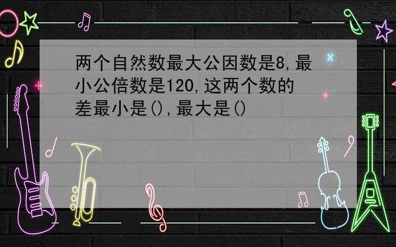 两个自然数最大公因数是8,最小公倍数是120,这两个数的差最小是(),最大是()