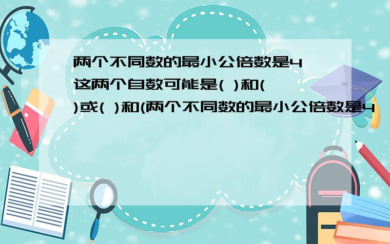 两个不同数的最小公倍数是4,这两个自数可能是( )和( )或( )和(两个不同数的最小公倍数是4,这两个自数可能是( )和( )或( )和( )