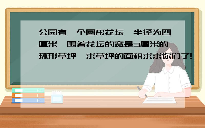 公园有一个圆形花坛,半径为四厘米,围着花坛的宽是3厘米的环形草坪,求草坪的面积求求你们了!