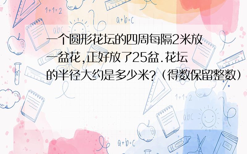 一个圆形花坛的四周每隔2米放一盆花,正好放了25盆.花坛的半径大约是多少米?（得数保留整数）