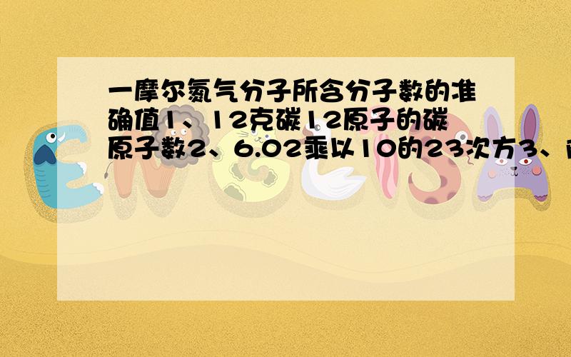 一摩尔氮气分子所含分子数的准确值1、12克碳12原子的碳原子数2、6.02乘以10的23次方3、阿伏伽德罗常数