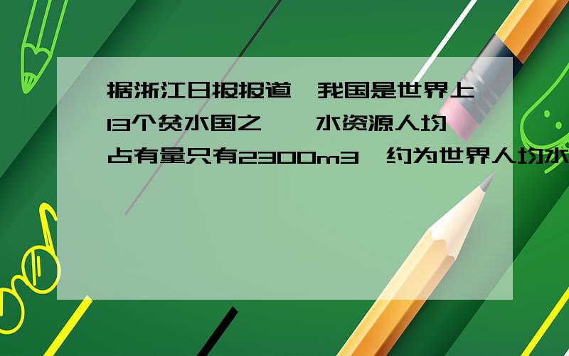 据浙江日报报道,我国是世界上13个贫水国之一,水资源人均占有量只有2300m3,约为世界人均水平的25%,排在第12位.世界人均水资源占有量是多少?