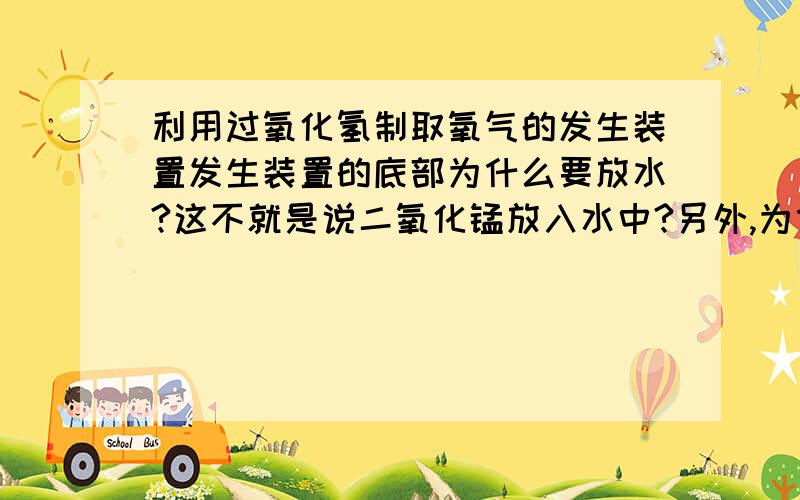 利用过氧化氢制取氧气的发生装置发生装置的底部为什么要放水?这不就是说二氧化锰放入水中?另外,为什么不可将二氧化锰投入到过氧化氢溶液中?一楼，过氧化氢不是放在长颈漏斗里吗？我