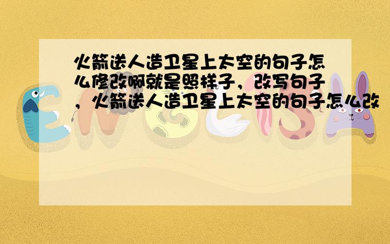 火箭送人造卫星上太空的句子怎么修改啊就是照样子，改写句子，火箭送人造卫星上太空的句子怎么改