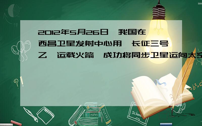 2012年5月26日,我国在西昌卫星发射中心用＂长征三号乙＂运载火箭,成功将同步卫星运向太空,下列正确的是：（选项见图片）怎么选B啊?