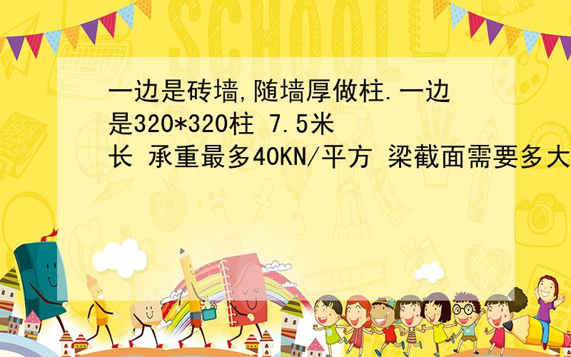 一边是砖墙,随墙厚做柱.一边是320*320柱 7.5米长 承重最多40KN/平方 梁截面需要多大?怎么配筋?房子框架是24*9米.高5.6米.梁的总长为9米,一边是随墙厚做的柱可能是240*320,一边在7.5米处做320*320的