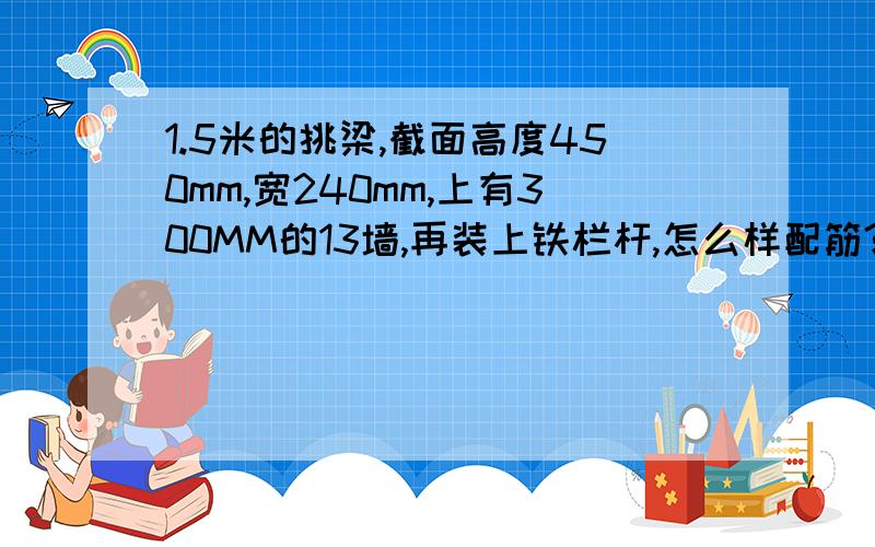 1.5米的挑梁,截面高度450mm,宽240mm,上有300MM的13墙,再装上铁栏杆,怎么样配筋?另外,外露1.5米的挑梁,截面高度450mm,宽240mm,够吗?谢谢!挑梁挑出1500mm ,梁跨320mm 板用120mm预制空心板