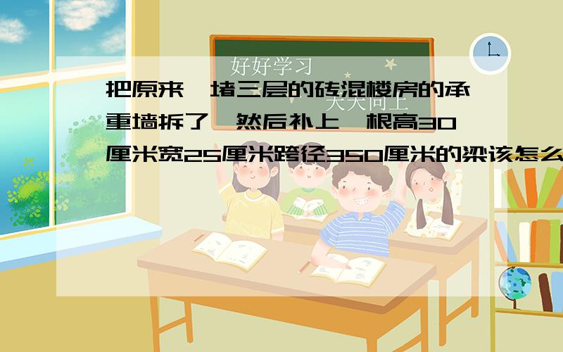 把原来一堵三层的砖混楼房的承重墙拆了,然后补上一根高30厘米宽25厘米跨径350厘米的梁该怎么配筋?我用上面2根20的下面3根20的外加6的钢圈 这样会不会超筋?