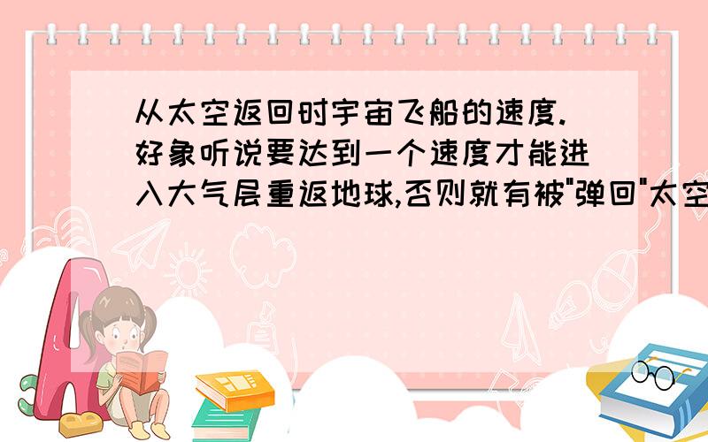 从太空返回时宇宙飞船的速度.好象听说要达到一个速度才能进入大气层重返地球,否则就有被