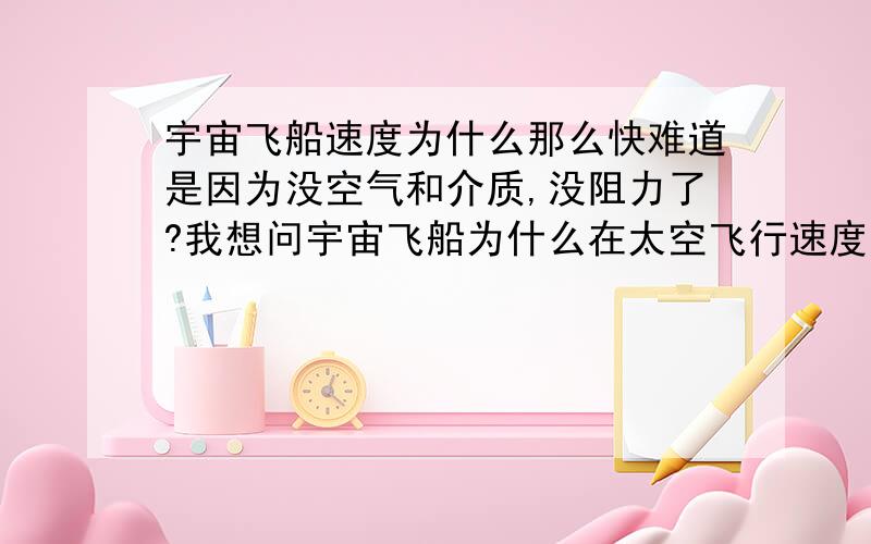 宇宙飞船速度为什么那么快难道是因为没空气和介质,没阻力了?我想问宇宙飞船为什么在太空飞行速度那么快，并不是问脱离地球的第一宇宙速度~宇宙飞船的速度已经超过大气层内的最快航