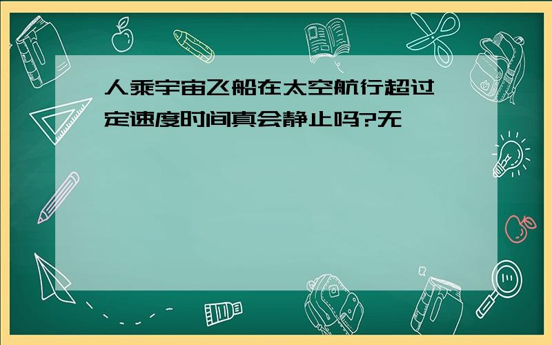 人乘宇宙飞船在太空航行超过一定速度时间真会静止吗?无