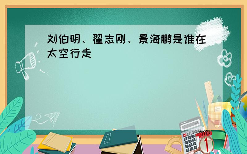 刘伯明、翟志刚、景海鹏是谁在太空行走