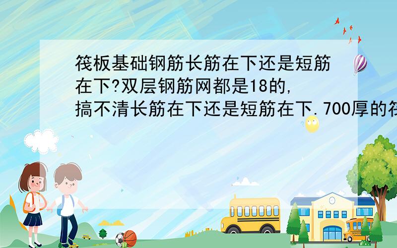 筏板基础钢筋长筋在下还是短筋在下?双层钢筋网都是18的,搞不清长筋在下还是短筋在下.700厚的筏板基础