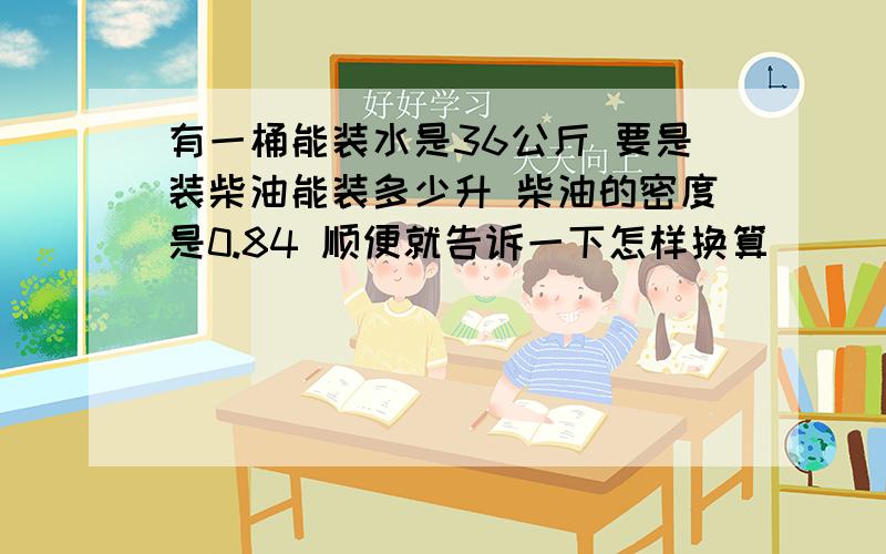 有一桶能装水是36公斤 要是装柴油能装多少升 柴油的密度是0.84 顺便就告诉一下怎样换算