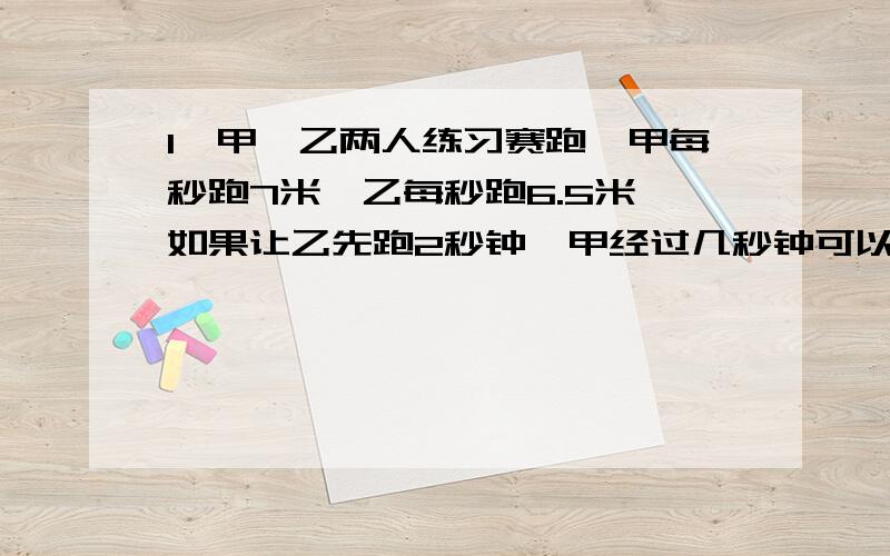 1、甲、乙两人练习赛跑,甲每秒跑7米,乙每秒跑6.5米,如果让乙先跑2秒钟,甲经过几秒钟可以追上乙?2、甲、乙两地相距245千米,一列慢车由甲站开出,每小时行驶50千米；一列快车由乙站开出,每