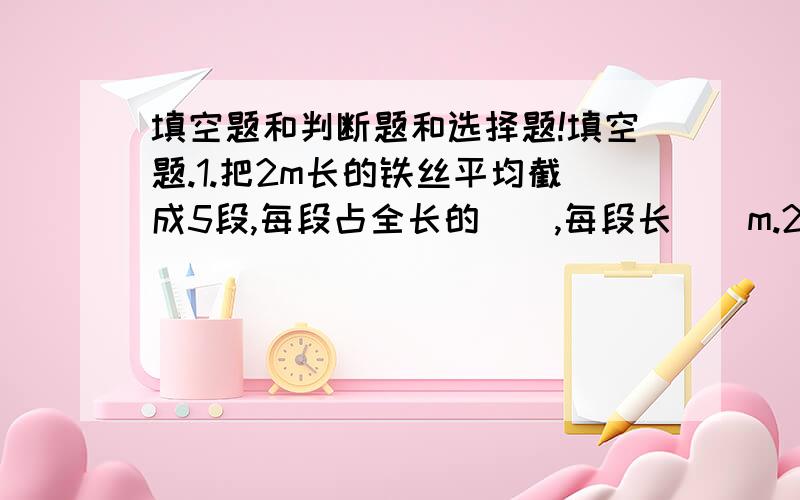 填空题和判断题和选择题!填空题.1.把2m长的铁丝平均截成5段,每段占全长的（）,每段长（）m.2.五（1）班有25个女生,28个男生,女生占男生人数的（）.3.A=2×2×5×7,B=2×3×5×7,A与B的最大公因数是