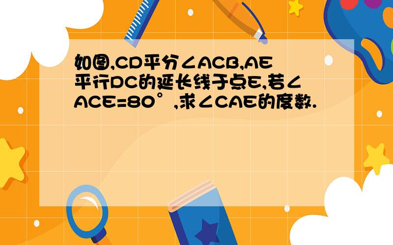 如图,CD平分∠ACB,AE平行DC的延长线于点E,若∠ACE=80°,求∠CAE的度数.