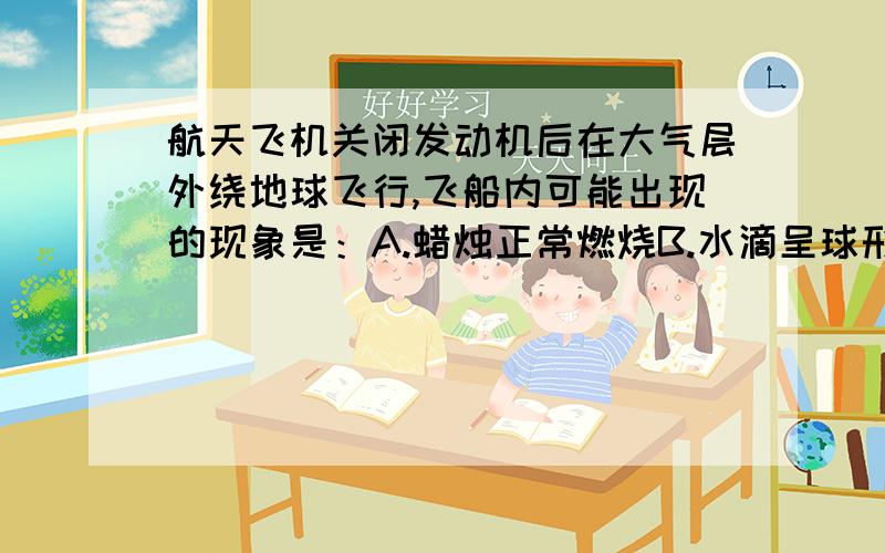 航天飞机关闭发动机后在大气层外绕地球飞行,飞船内可能出现的现象是：A.蜡烛正常燃烧B.水滴呈球形漂浮在空气中