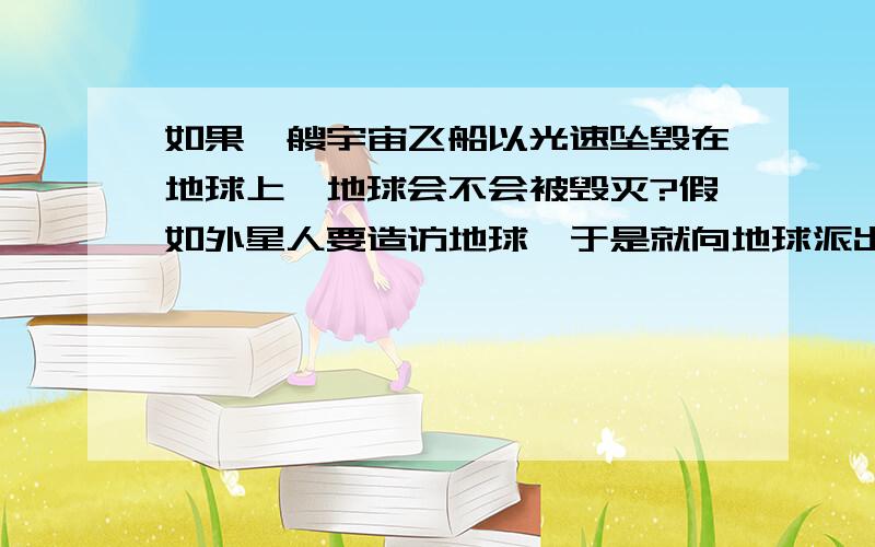 如果一艘宇宙飞船以光速坠毁在地球上,地球会不会被毁灭?假如外星人要造访地球,于是就向地球派出一艘宇宙飞船,飞船在宇宙中航行的速度能达到光速,经过漫长的航行终于达到太阳系.可是