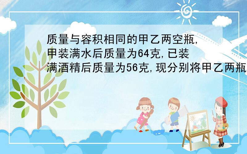 质量与容积相同的甲乙两空瓶,甲装满水后质量为64克,已装满酒精后质量为56克,现分别将甲乙两瓶中的部分液体倒入同一烧杯中,到好后甲瓶内液体体积为原体积的3/4一瓶总质量为装满时总质