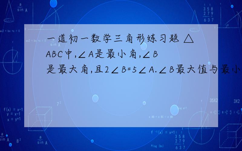 一道初一数学三角形练习题 △ABC中,∠A是最小角,∠B是最大角,且2∠B=5∠A.∠B最大值与最小值的和是多少?