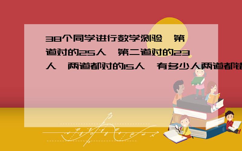 38个同学进行数学测验,第一道对的25人,第二道对的23人,两道都对的15人,有多少人两道都错?