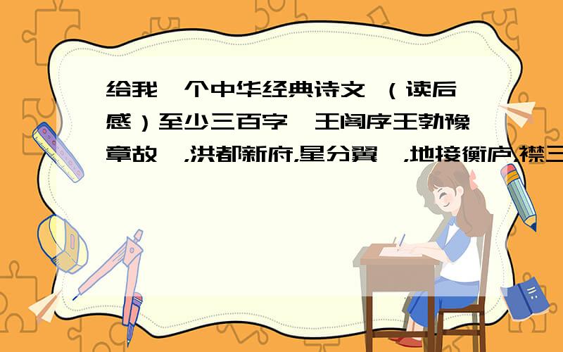 给我一个中华经典诗文 （读后感）至少三百字滕王阁序王勃豫章故郡，洪都新府，星分翼轸，地接衡庐，襟三江而带五湖，控蛮荆而引瓯越。物华天宝，龙光射斗牛之墟；人杰地灵，徐孺下