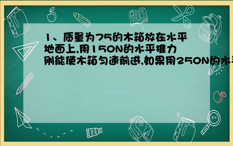 1、质量为75的木箱放在水平地面上,用150N的水平推力刚能使木箱匀速前进,如果用250N的水平推力推木箱时,地面对木箱的摩擦力为_______,若改用为75N的水平推力推木箱时,木箱所受的摩擦力又应