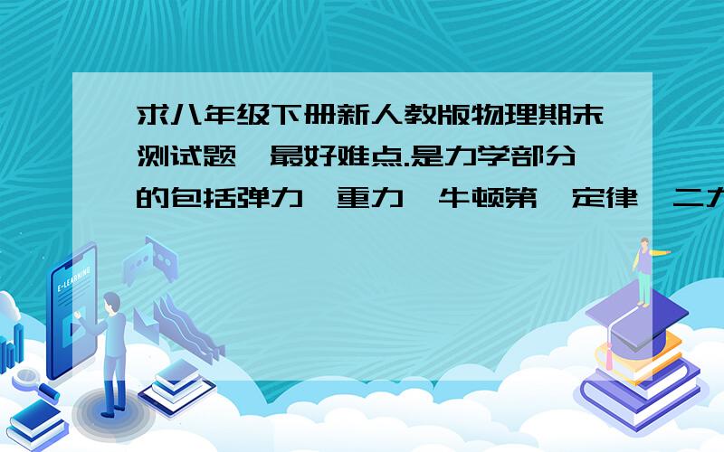 求八年级下册新人教版物理期末测试题,最好难点.是力学部分的包括弹力、重力、牛顿第一定律、二力平衡、摩擦力、压力、压强、浮力、功、功率、杠杆、滑轮、机械效率