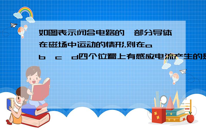 如图表示闭合电路的一部分导体在磁场中运动的情形.则在a,b,c,d四个位置上有感应电流产生的是（ ）