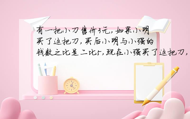 有一把小刀售价3元,如果小明买了这把刀,买后小明与小强的钱数之比是二比5,现在小强买了这把刀,买后两人的钱数之比是8比13.问小明原有多少元?