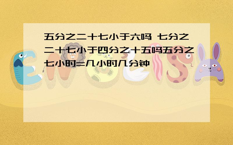 五分之二十七小于六吗 七分之二十七小于四分之十五吗五分之七小时=几小时几分钟