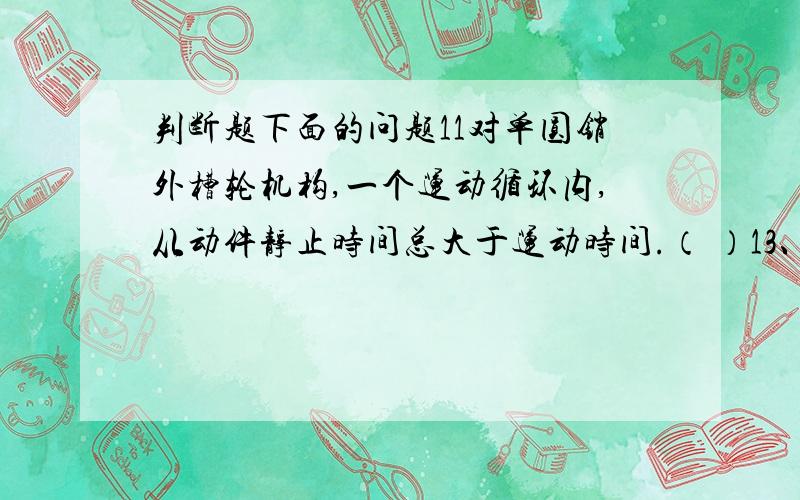 判断题下面的问题11对单圆销外槽轮机构,一个运动循环内,从动件静止时间总大于运动时间.（ ）13、适当提高齿面硬度,可以防止或减缓齿面点蚀、磨损和胶合等失效（ ）14、采用标准模数和