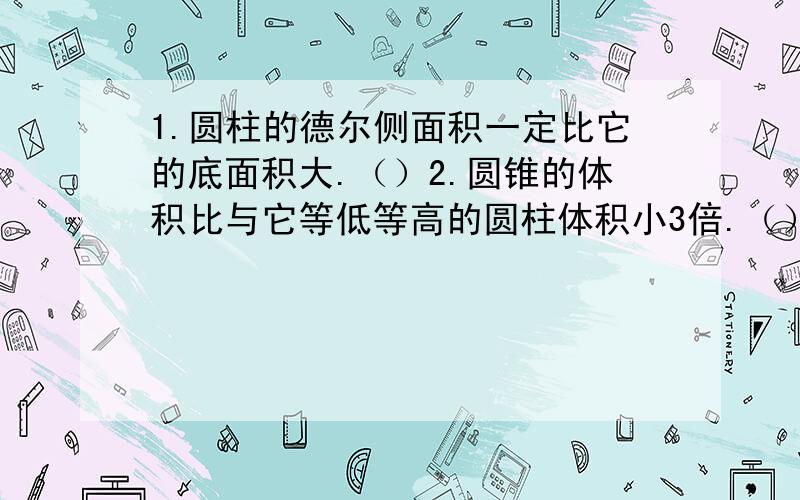 1.圆柱的德尔侧面积一定比它的底面积大.（）2.圆锥的体积比与它等低等高的圆柱体积小3倍.（）3.圆柱的底面半径扩大2倍,高扩大2倍,体积就扩大8倍.（）4.一个圆锥的体积是2.4立方厘米,高是0