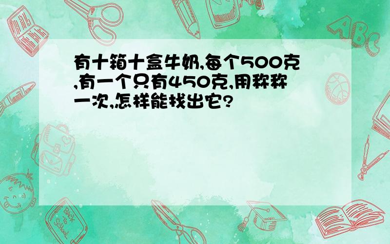 有十箱十盒牛奶,每个500克,有一个只有450克,用称称一次,怎样能找出它?