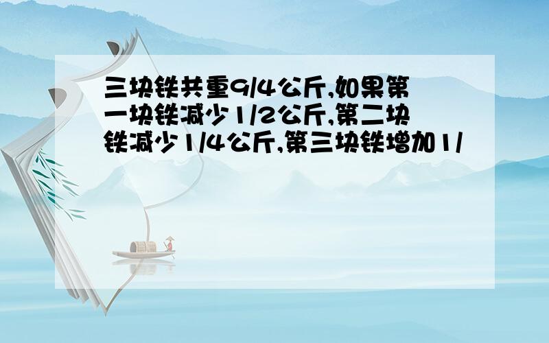 三块铁共重9/4公斤,如果第一块铁减少1/2公斤,第二块铁减少1/4公斤,第三块铁增加1/