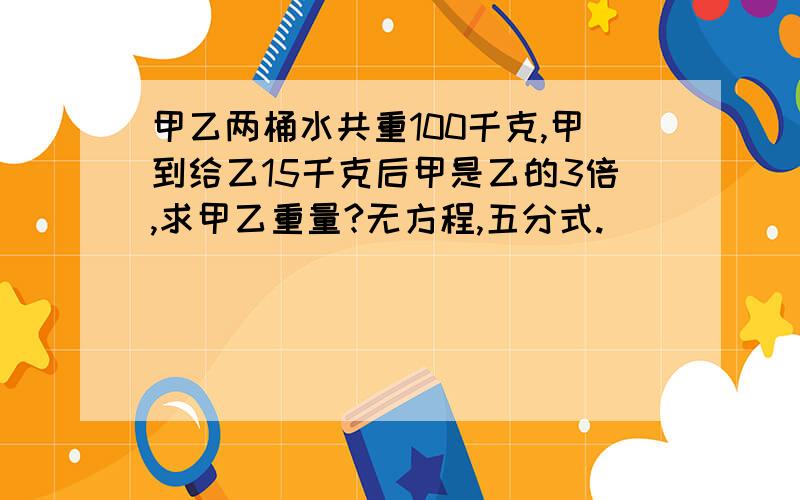 甲乙两桶水共重100千克,甲到给乙15千克后甲是乙的3倍,求甲乙重量?无方程,五分式.