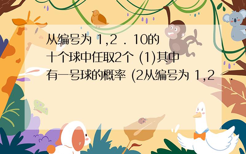 从编号为 1,2 . 10的十个球中任取2个 (1)其中有一号球的概率 (2从编号为 1,2   .   10的十个球中任取2个 (1)其中有一号球的概率 (2)两个球编号之和等于七的概率 (3)两个球编号一奇一偶的概率 (4)