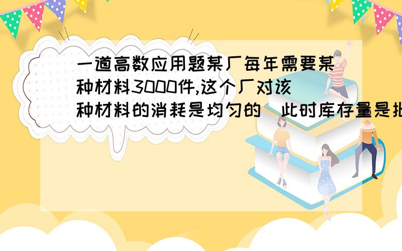 一道高数应用题某厂每年需要某种材料3000件,这个厂对该种材料的消耗是均匀的（此时库存量是批量的一半）,已知这种材料每件库存费为2元,每次订货费为30元,问应分几批订货才能使订货费