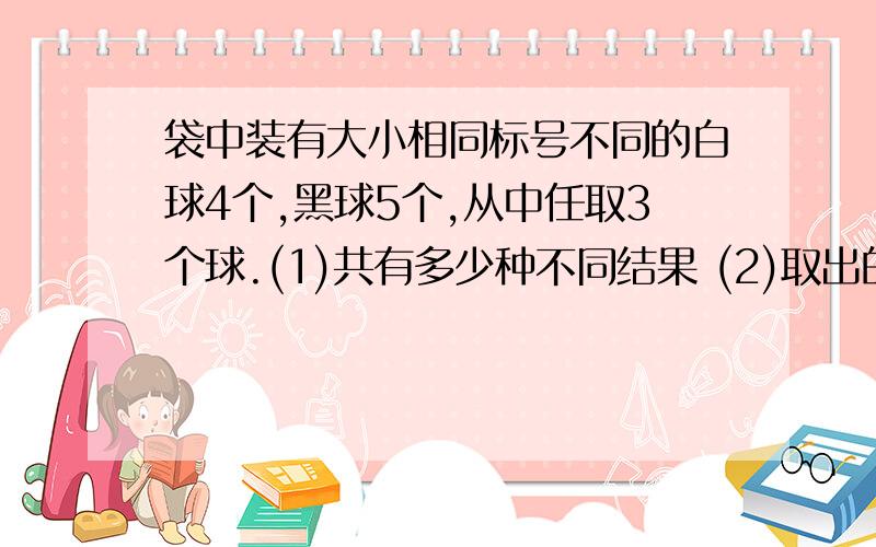 袋中装有大小相同标号不同的白球4个,黑球5个,从中任取3个球.(1)共有多少种不同结果 (2)取出的3球中有2个白球,1个黑球的结果有几个 (3)取出的3球中至少有2个白球的结果有几个 (4)计算第(2),(3)