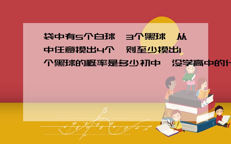 袋中有5个白球,3个黑球,从中任意摸出4个,则至少摸出1个黑球的概率是多少初中,没学高中的什么c,什么p的看不懂的啊答案是13/14 都说高中的不要了，不要老复制别人的 巨钳螳螂0601 你复制就