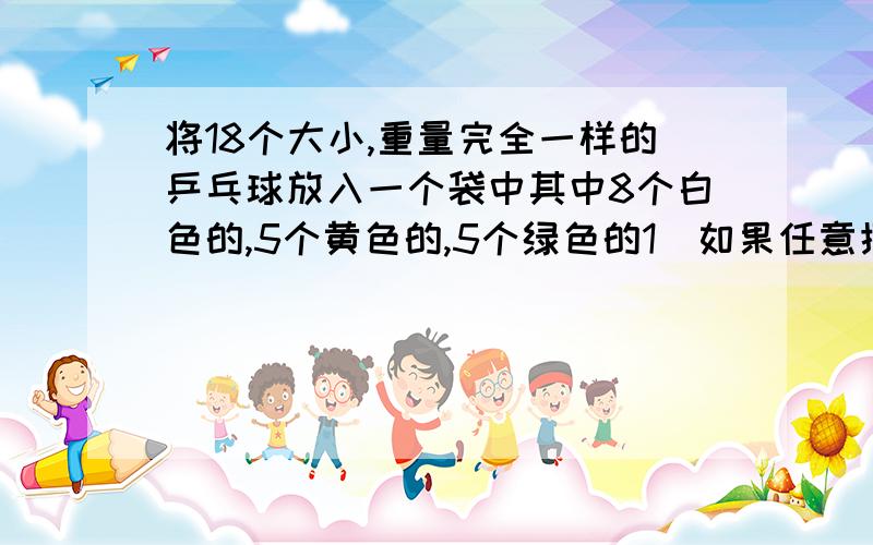 将18个大小,重量完全一样的乒乓球放入一个袋中其中8个白色的,5个黄色的,5个绿色的1）如果任意摸出的3个乒乓球全是黄的的概率是（）2）全是白色的概率是（）3）正好是1黄1绿1白的概率是