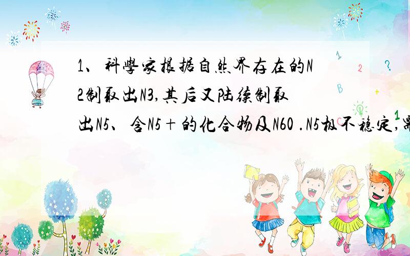 1、科学家根据自然界存在的N2制取出N3,其后又陆续制取出N5、含N5+的化合物及N60 .N5极不稳定,需保存在-80℃的干冰中；N5由于其极强的爆炸性,又称为“盐粒炸弹”；N60与C60结构相似,并在受热