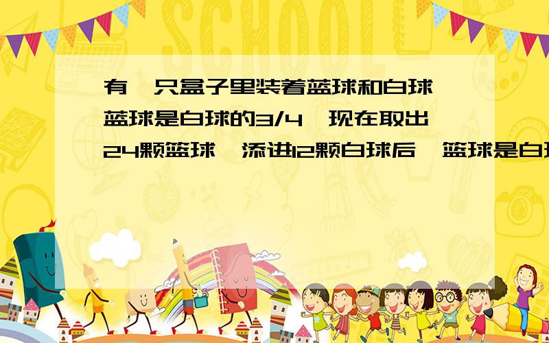 有一只盒子里装着蓝球和白球,蓝球是白球的3/4,现在取出24颗篮球,添进12颗白球后,篮球是白球的3/5 假设