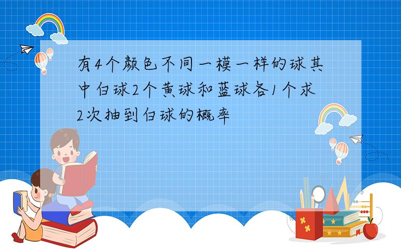 有4个颜色不同一模一样的球其中白球2个黄球和蓝球各1个求2次抽到白球的概率