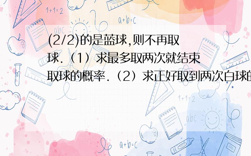 (2/2)的是蓝球,则不再取球.（1）求最多取两次就结束取球的概率.（2）求正好取到两次白球的概率