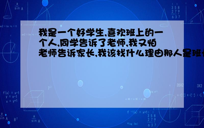 我是一个好学生,喜欢班上的一个人,同学告诉了老师,我又怕老师告诉家长,我该找什么理由那人是班长,也是我的好朋友