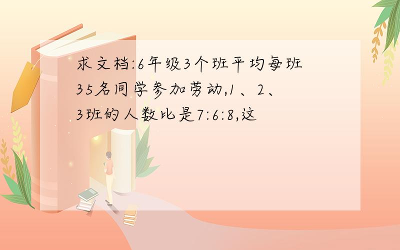 求文档:6年级3个班平均每班35名同学参加劳动,1、2、3班的人数比是7:6:8,这