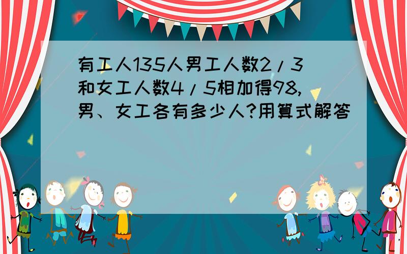 有工人135人男工人数2/3和女工人数4/5相加得98,男、女工各有多少人?用算式解答